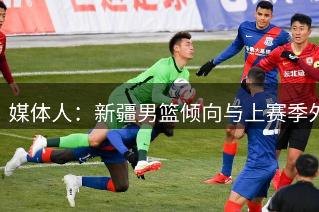 媒体人：新疆男篮倾向与上赛季外援劳森续约 但也预备了应急预案